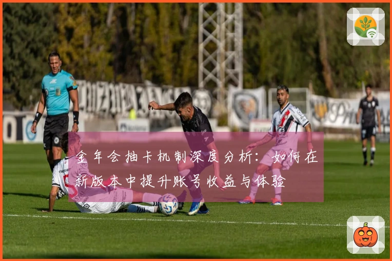 金年会抽卡机制深度分析：如何在新版本中提升账号收益与体验