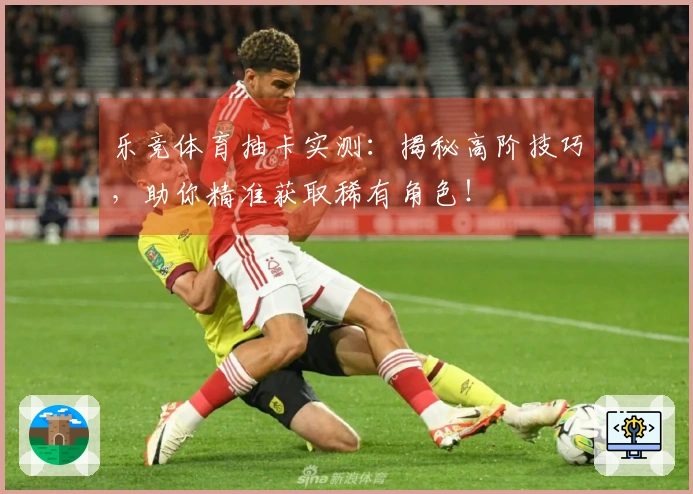 乐竞体育抽卡实测：揭秘高阶技巧，助你精准获取稀有角色！