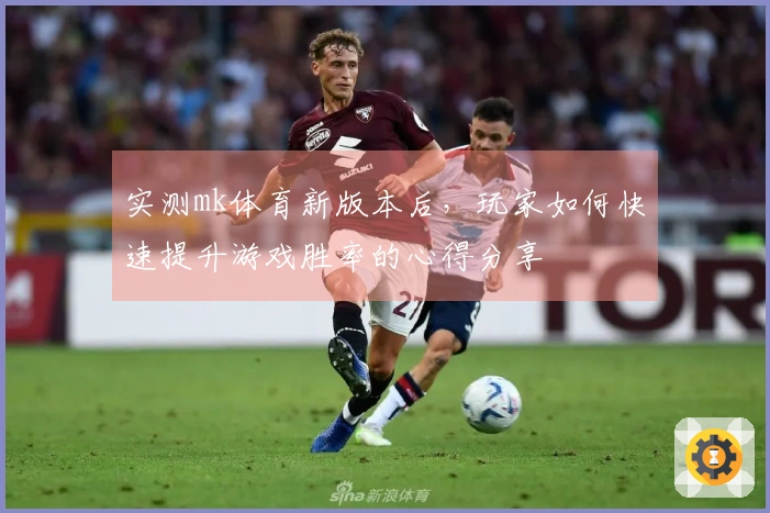 实测mk体育新版本后，玩家如何快速提升游戏胜率的心得分享