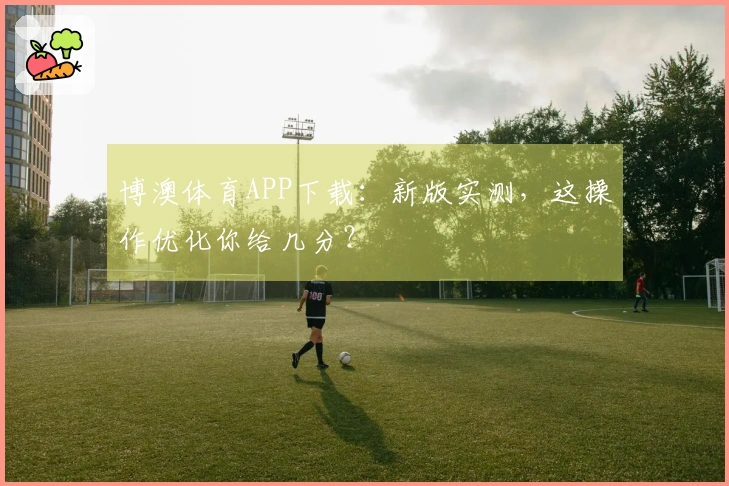 博澳体育APP下载：新版实测，这操作优化你给几分？