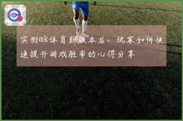 实测mk体育新版本后，玩家如何快速提升游戏胜率的心得分享