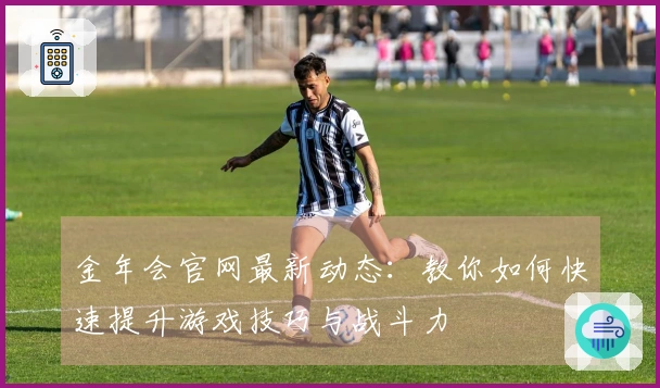 金年会官网最新动态：教你如何快速提升游戏技巧与战斗力